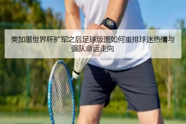 美加墨世界杯扩军之后足球版图如何重排球迷热情与强队命运走向